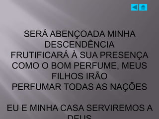 SERÁ ABENÇOADA MINHA
       DESCENDÊNCIA
FRUTIFICARÁ À SUA PRESENÇA
COMO O BOM PERFUME, MEUS
        FILHOS IRÃO
PERFUMAR TODAS AS NAÇÕES

EU E MINHA CASA SERVIREMOS A
 