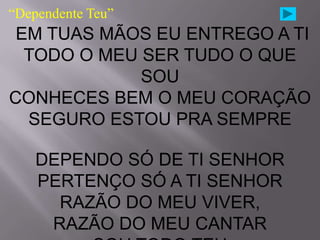 “Dependente Teu”
 EM TUAS MÃOS EU ENTREGO A TI
  TODO O MEU SER TUDO O QUE
             SOU
CONHECES BEM O MEU CORAÇÃO
  SEGURO ESTOU PRA SEMPRE

    DEPENDO SÓ DE TI SENHOR
    PERTENÇO SÓ A TI SENHOR
      RAZÃO DO MEU VIVER,
     RAZÃO DO MEU CANTAR
 