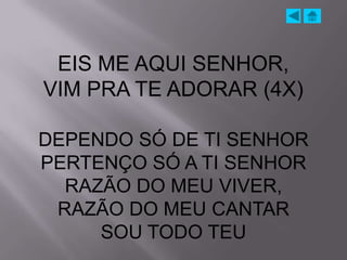 EIS ME AQUI SENHOR,
VIM PRA TE ADORAR (4X)

DEPENDO SÓ DE TI SENHOR
PERTENÇO SÓ A TI SENHOR
  RAZÃO DO MEU VIVER,
 RAZÃO DO MEU CANTAR
     SOU TODO TEU
 