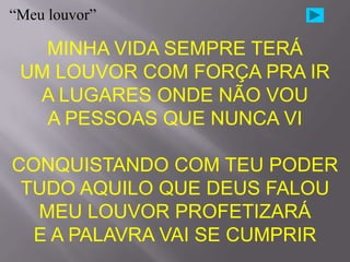“Meu louvor”

   MINHA VIDA SEMPRE TERÁ
 UM LOUVOR COM FORÇA PRA IR
  A LUGARES ONDE NÃO VOU
   A PESSOAS QUE NUNCA VI

CONQUISTANDO COM TEU PODER
 TUDO AQUILO QUE DEUS FALOU
  MEU LOUVOR PROFETIZARÁ
  E A PALAVRA VAI SE CUMPRIR
 