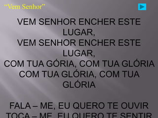 “Vem Senhor”

  VEM SENHOR ENCHER ESTE
          LUGAR,
  VEM SENHOR ENCHER ESTE
          LUGAR,
COM TUA GÓRIA, COM TUA GLÓRIA
  COM TUA GLÓRIA, COM TUA
          GLÓRIA

 FALA – ME, EU QUERO TE OUVIR
 