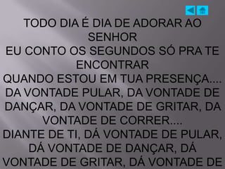 TODO DIA É DIA DE ADORAR AO
              SENHOR
EU CONTO OS SEGUNDOS SÓ PRA TE
            ENCONTRAR
QUANDO ESTOU EM TUA PRESENÇA....
DA VONTADE PULAR, DA VONTADE DE
DANÇAR, DA VONTADE DE GRITAR, DA
      VONTADE DE CORRER....
DIANTE DE TI, DÁ VONTADE DE PULAR,
    DÁ VONTADE DE DANÇAR, DÁ
VONTADE DE GRITAR, DÁ VONTADE DE
 