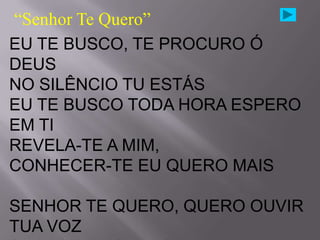 “Senhor Te Quero”
EU TE BUSCO, TE PROCURO Ó
DEUS
NO SILÊNCIO TU ESTÁS
EU TE BUSCO TODA HORA ESPERO
EM TI
REVELA-TE A MIM,
CONHECER-TE EU QUERO MAIS

SENHOR TE QUERO, QUERO OUVIR
TUA VOZ
 