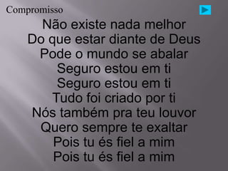 Compromisso
      Não existe nada melhor
    Do que estar diante de Deus
     Pode o mundo se abalar
        Seguro estou em ti
        Seguro estou em ti
       Tudo foi criado por ti
    Nós também pra teu louvor
     Quero sempre te exaltar
        Pois tu és fiel a mim
        Pois tu és fiel a mim
 