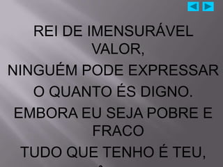 REI DE IMENSURÁVEL
           VALOR,
NINGUÉM PODE EXPRESSAR
   O QUANTO ÉS DIGNO.
 EMBORA EU SEJA POBRE E
           FRACO
  TUDO QUE TENHO É TEU,
 