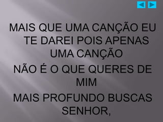 MAIS QUE UMA CANÇÃO EU
  TE DAREI POIS APENAS
      UMA CANÇÃO
NÃO É O QUE QUERES DE
           MIM
MAIS PROFUNDO BUSCAS
        SENHOR,
 