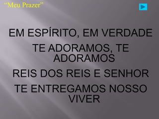 “Meu Prazer”



 EM ESPÍRITO, EM VERDADE
     TE ADORAMOS, TE
         ADORAMOS
  REIS DOS REIS E SENHOR
  TE ENTREGAMOS NOSSO
           VIVER
 