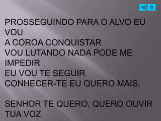 PROSSEGUINDO PARA O ALVO EU
VOU
A COROA CONQUISTAR
VOU LUTANDO NADA PODE ME
IMPEDIR
EU VOU TE SEGUIR
CONHECER-TE EU QUERO MAIS.

SENHOR TE QUERO, QUERO OUVIR
TUA VOZ
 