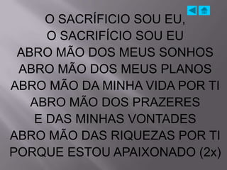O SACRÍFICIO SOU EU,
     O SACRIFÍCIO SOU EU
 ABRO MÃO DOS MEUS SONHOS
 ABRO MÃO DOS MEUS PLANOS
ABRO MÃO DA MINHA VIDA POR TI
   ABRO MÃO DOS PRAZERES
   E DAS MINHAS VONTADES
ABRO MÃO DAS RIQUEZAS POR TI
PORQUE ESTOU APAIXONADO (2x)
 