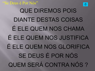 “Se Deus é Por Nós”
         QUE DIREMOS POIS
     DIANTE DESTAS COISAS
     É ELE QUEM NOS CHAMA
  É ELE QUEM NOS JUSTIFICA
  É ELE QUEM NOS GLORIFICA
        SE DEUS É POR NÓS
   QUEM SERÁ CONTRA NÓS ?
 