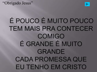 “Obrigado Jesus”



   É POUCO É MUITO POUCO
   TEM MAIS PRA CONTECER
           COMIGO
      É GRANDE É MUITO
           GRANDE
     CADA PROMESSA QUE
     EU TENHO EM CRISTO
 