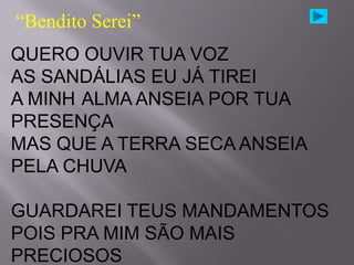 “Bendito Serei”
QUERO OUVIR TUA VOZ
AS SANDÁLIAS EU JÁ TIREI
A MINH ALMA ANSEIA POR TUA
PRESENÇA
MAS QUE A TERRA SECA ANSEIA
PELA CHUVA

GUARDAREI TEUS MANDAMENTOS
POIS PRA MIM SÃO MAIS
PRECIOSOS
 