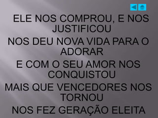 ELE NOS COMPROU, E NOS
        JUSTIFICOU
NOS DEU NOVA VIDA PARA O
          ADORAR
  E COM O SEU AMOR NOS
       CONQUISTOU
MAIS QUE VENCEDORES NOS
          TORNOU
 NOS FEZ GERAÇÃO ELEITA
 