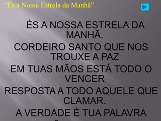 “És a Nossa Estrela da Manhã”

    ÉS A NOSSA ESTRELA DA
           MANHÃ.
  CORDEIRO SANTO QUE NOS
         TROUXE A PAZ
 EM TUAS MÃOS ESTÁ TODO O
           VENCER
RESPOSTA A TODO AQUELE QUE
           CLAMAR.
  A VERDADE É TUA PALAVRA
 