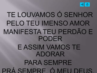 TE LOUVAMOS Ó SENHOR
 PELO TEU IMENSO AMOR
MANIFESTA TEU PERDÃO E
          PODER
    E ASSIM VAMOS TE
         ADORAR
      PARA SEMPRE
 