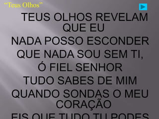 “Teus Olhos”
    TEUS OLHOS REVELAM
          QUE EU
  NADA POSSO ESCONDER
   QUE NADA SOU SEM TI,
      Ó FIEL SENHOR
    TUDO SABES DE MIM
  QUANDO SONDAS O MEU
         CORAÇÃO
 