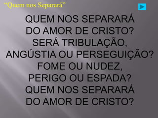 “Quem nos Separará”

   QUEM NOS SEPARARÁ
   DO AMOR DE CRISTO?
    SERÁ TRIBULAÇÃO,
ANGÚSTIA OU PERSEGUIÇÃO?
     FOME OU NUDEZ,
   PERIGO OU ESPADA?
   QUEM NOS SEPARARÁ
   DO AMOR DE CRISTO?
 