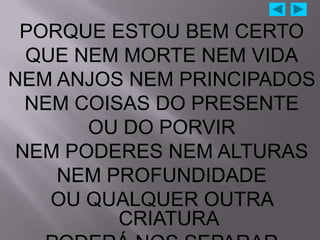 PORQUE ESTOU BEM CERTO
 QUE NEM MORTE NEM VIDA
NEM ANJOS NEM PRINCIPADOS
 NEM COISAS DO PRESENTE
      OU DO PORVIR
NEM PODERES NEM ALTURAS
    NEM PROFUNDIDADE
   OU QUALQUER OUTRA
         CRIATURA
 