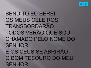 BENDITO EU SEREI
OS MEUS CELEIROS
TRANSBORDARÃO
TODOS VERÃO QUE SOU
CHAMADO PELO NOME DO
SENHOR
E OS CÉUS SE ABRIRÃO
O BOM TESOURO DO MEU
SENHOR
 