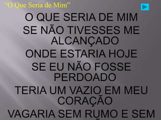 “O Que Seria de Mim”
  O QUE SERIA DE MIM
  SE NÃO TIVESSES ME
       ALCANÇADO
   ONDE ESTARIA HOJE
    SE EU NÃO FOSSE
        PERDOADO
 TERIA UM VAZIO EM MEU
        CORAÇÃO
VAGARIA SEM RUMO E SEM
 