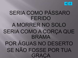 SERIA COMO PÁSSARO
         FERIDO
   A MORRER NO SOLO
SERIA COMO A CORÇA QUE
         BRAMA
POR ÁGUAS NO DESERTO
 SE NÃO FOSSE POR TUA
         GRAÇA
 
