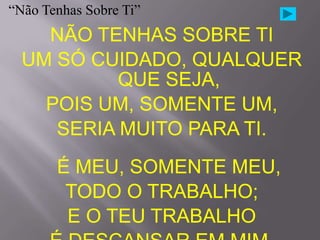 “Não Tenhas Sobre Ti”
    NÃO TENHAS SOBRE TI
  UM SÓ CUIDADO, QUALQUER
           QUE SEJA,
    POIS UM, SOMENTE UM,
     SERIA MUITO PARA TI.
       É MEU, SOMENTE MEU,
        TODO O TRABALHO;
        E O TEU TRABALHO
 