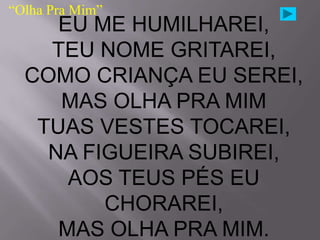 “Olha Pra Mim”
     EU ME HUMILHAREI,
    TEU NOME GRITAREI,
  COMO CRIANÇA EU SEREI,
     MAS OLHA PRA MIM
   TUAS VESTES TOCAREI,
    NA FIGUEIRA SUBIREI,
      AOS TEUS PÉS EU
         CHORAREI,
     MAS OLHA PRA MIM.
 