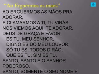 “Ao Erguermos as mãos”
AO ERGUERMOS AS MÃOS PRA
ADORAR,
E CLAMARMOS A TI, TU VIRÁS.
NÓS VIEMOS AQUI, TE ADORAR.
DEUS DE GRAÇA E FAVOR
  ÉS TU, MEU SENHOR,
  DIGNO ÉS DO MEU LOUVOR,
  SÓ TU ÉS, TODOS DIRÃO,
  QUE ÉS TU, SIM ÉS TU.
SANTO, SANTO É O SENHOR
PODEROSO.
SANTO, SOMENTE O SEU NOME É
 