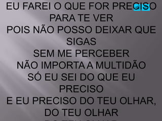 EU FAREI O QUE FOR PRECISO
        PARA TE VER
POIS NÃO POSSO DEIXAR QUE
           SIGAS
     SEM ME PERCEBER
  NÃO IMPORTA A MULTIDÃO
    SÓ EU SEI DO QUE EU
          PRECISO
E EU PRECISO DO TEU OLHAR,
       DO TEU OLHAR
 