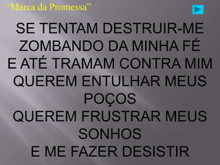 “Marca da Promessa”

 SE TENTAM DESTRUIR-ME
  ZOMBANDO DA MINHA FÉ
E ATÉ TRAMAM CONTRA MIM
 QUEREM ENTULHAR MEUS
          POÇOS
 QUEREM FRUSTRAR MEUS
         SONHOS
   E ME FAZER DESISTIR
 