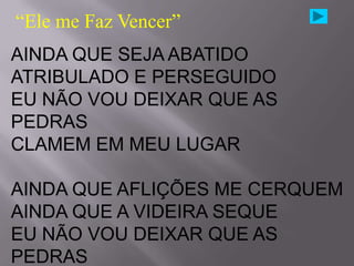 “Ele me Faz Vencer”
AINDA QUE SEJA ABATIDO
ATRIBULADO E PERSEGUIDO
EU NÃO VOU DEIXAR QUE AS
PEDRAS
CLAMEM EM MEU LUGAR

AINDA QUE AFLIÇÕES ME CERQUEM
AINDA QUE A VIDEIRA SEQUE
EU NÃO VOU DEIXAR QUE AS
PEDRAS
 