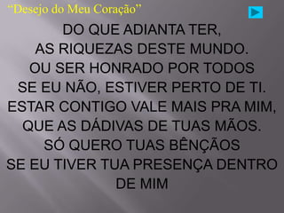 “Desejo do Meu Coração”
       DO QUE ADIANTA TER,
    AS RIQUEZAS DESTE MUNDO.
   OU SER HONRADO POR TODOS
 SE EU NÃO, ESTIVER PERTO DE TI.
ESTAR CONTIGO VALE MAIS PRA MIM,
  QUE AS DÁDIVAS DE TUAS MÃOS.
     SÓ QUERO TUAS BÊNÇÃOS
SE EU TIVER TUA PRESENÇA DENTRO
              DE MIM
 