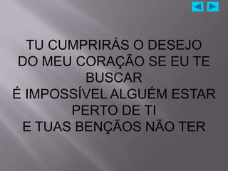 TU CUMPRIRÁS O DESEJO
 DO MEU CORAÇÃO SE EU TE
         BUSCAR
É IMPOSSÍVEL ALGUÉM ESTAR
       PERTO DE TI
 E TUAS BENÇÃOS NÃO TER
 