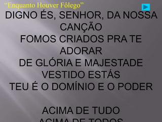 “Enquanto Houver Fôlego”
DIGNO ÉS, SENHOR, DA NOSSA
          CANÇÃO
   FOMOS CRIADOS PRA TE
          ADORAR
   DE GLÓRIA E MAJESTADE
       VESTIDO ESTÁS
 TEU É O DOMÍNIO E O PODER

           ACIMA DE TUDO
 
