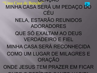 BÊNÇÃO
“Uma Casa de Benção”
 MINHA CASA SERÁ UM PEDAÇO DO
                    CÉU
     NELA, ESTARÃO REUNIDOS
              ADORADORES
     QUE SÓ EXALTAM AO DEUS
          VERDADEIRO E FIEL
  MINHA CASA SERÁ RECONHECIDA
  COMO UM LUGAR DE MILAGRES E
                 ORAÇÃO
ONDE JESUS TEM PRAZER EM FICAR
 
