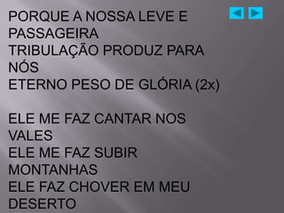 PORQUE A NOSSA LEVE E
PASSAGEIRA
TRIBULAÇÃO PRODUZ PARA
NÓS
ETERNO PESO DE GLÓRIA (2x)

ELE ME FAZ CANTAR NOS
VALES
ELE ME FAZ SUBIR
MONTANHAS
ELE FAZ CHOVER EM MEU
DESERTO
 