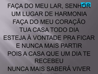 FAÇA DO MEU LAR, SENHOR
  UM LUGAR DE HARMONIA
  FAÇA DO MEU CORAÇÃO
    TUA CASA TODO DIA
ESTEJA À VONTADE PRA FICAR
   E NUNCA MAIS PARTIR
 POIS A CASA QUE UM DIA TE
         RECEBEU
 NUNCA MAIS SABERÁ VIVER
 