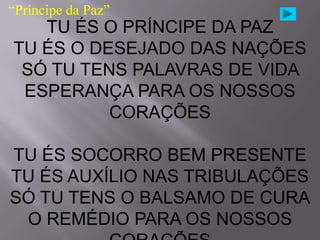 “Príncipe da Paz”
   TU ÉS O PRÍNCIPE DA PAZ
TU ÉS O DESEJADO DAS NAÇÕES
 SÓ TU TENS PALAVRAS DE VIDA
 ESPERANÇA PARA OS NOSSOS
          CORAÇÕES

TU ÉS SOCORRO BEM PRESENTE
TU ÉS AUXÍLIO NAS TRIBULAÇÕES
SÓ TU TENS O BALSAMO DE CURA
 O REMÉDIO PARA OS NOSSOS
 