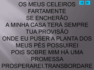 OS MEUS CELEIROS
         FARTAMENTE
        SE ENCHERÃO
 A MINHA CASA TERÁ SEMPRE
        TUA PROVISÃO
ONDE EU PUSER A PLANTA DOS
    MEUS PÉS POSSUIREI
   POIS SOBRE MIM HÁ UMA
          PROMESSA
PROSPERAREI,TRANSBORDARE
 