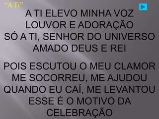 “A Ti”
    A TI ELEVO MINHA VOZ
    LOUVOR E ADORAÇÃO
SÓ A TI, SENHOR DO UNIVERSO
      AMADO DEUS E REI
POIS ESCUTOU O MEU CLAMOR
 ME SOCORREU, ME AJUDOU
QUANDO EU CAÍ, ME LEVANTOU
     ESSE É O MOTIVO DA
        CELEBRAÇÃO
 