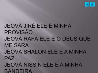 JEOVÁ JIRÉ ELE É MINHA
PROVISÃO
JEOVÁ RAFÁ ELE É O DEUS QUE
ME SARA
JEOVÁ SHALON ELE É A MINHA
PAZ
JEOVÁ NISSIN ELE É A MINHA
 
