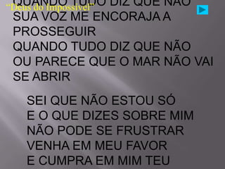 QUANDO TUDO DIZ QUE NÃO
“Deus do Impossível”
 SUA VOZ ME ENCORAJA A
 PROSSEGUIR
 QUANDO TUDO DIZ QUE NÃO
 OU PARECE QUE O MAR NÃO VAI
 SE ABRIR
  SEI QUE NÃO ESTOU SÓ
  E O QUE DIZES SOBRE MIM
  NÃO PODE SE FRUSTRAR
  VENHA EM MEU FAVOR
  E CUMPRA EM MIM TEU
 