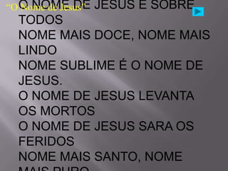 “O O NOME DE
   Nome de Jesus”   JESUS É SOBRE
  TODOS
  NOME MAIS DOCE, NOME MAIS
  LINDO
  NOME SUBLIME É O NOME DE
  JESUS.
  O NOME DE JESUS LEVANTA
  OS MORTOS
  O NOME DE JESUS SARA OS
  FERIDOS
  NOME MAIS SANTO, NOME
 