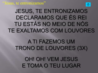 “Jesus, te entronizamos”
    JESUS, TE ENTRONIZAMOS
     DECLARAMOS QUE ÉS REI
    TU ESTÁS NO MEIO DE NÓS
  TE EXALTAMOS COM LOUVORES

          A TI FAZEMOS UM
       TRONO DE LOUVORES (3X)

           OH! OH! VEM JESUS
          E TOMA O TEU LUGAR
 