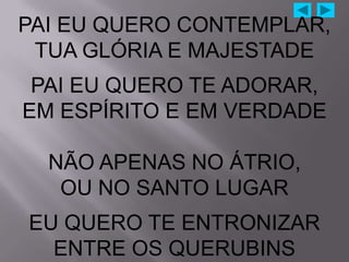 PAI EU QUERO CONTEMPLAR,
 TUA GLÓRIA E MAJESTADE
 PAI EU QUERO TE ADORAR,
EM ESPÍRITO E EM VERDADE

  NÃO APENAS NO ÁTRIO,
   OU NO SANTO LUGAR
EU QUERO TE ENTRONIZAR
  ENTRE OS QUERUBINS
 