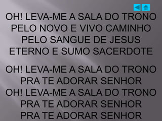 OH! LEVA-ME A SALA DO TRONO
 PELO NOVO E VIVO CAMINHO
   PELO SANGUE DE JESUS
ETERNO E SUMO SACERDOTE
OH! LEVA-ME A SALA DO TRONO
  PRA TE ADORAR SENHOR
OH! LEVA-ME A SALA DO TRONO
  PRA TE ADORAR SENHOR
  PRA TE ADORAR SENHOR
 