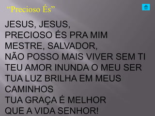 “Precioso És”
JESUS, JESUS,
PRECIOSO ÉS PRA MIM
MESTRE, SALVADOR,
NÃO POSSO MAIS VIVER SEM TI
TEU AMOR INUNDA O MEU SER
TUA LUZ BRILHA EM MEUS
CAMINHOS
TUA GRAÇA É MELHOR
QUE A VIDA SENHOR!
 