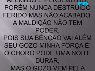 AFLIGIDO E PERSEGUIDO,
PORÉM NUNCA DESTRUÍDO
FERIDO MAS NÃO ACABADO.
  A MALDIÇÃO NÃO TEM
         PODER,
POIS SUA BÊNÇÃO VAI ALÉM
SEU GOZO MINHA FORÇA É!
O CHORO PODE UMA NOITE
         DURAR,
  MAS O GOZO VEM PELA
 