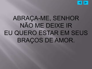 ABRAÇA-ME, SENHOR
     NÃO ME DEIXE IR
EU QUERO ESTAR EM SEUS
    BRAÇOS DE AMOR.
 