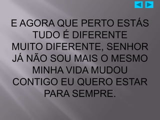 E AGORA QUE PERTO ESTÁS
    TUDO É DIFERENTE
MUITO DIFERENTE, SENHOR
JÁ NÃO SOU MAIS O MESMO
    MINHA VIDA MUDOU
CONTIGO EU QUERO ESTAR
      PARA SEMPRE.
 